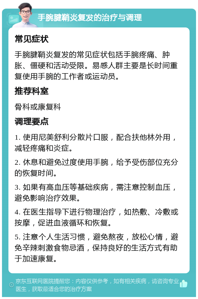 手腕腱鞘炎复发的治疗与调理 常见症状 手腕腱鞘炎复发的常见症状包括手腕疼痛、肿胀、僵硬和活动受限。易感人群主要是长时间重复使用手腕的工作者或运动员。 推荐科室 骨科或康复科 调理要点 1. 使用尼美舒利分散片口服，配合扶他林外用，减轻疼痛和炎症。 2. 休息和避免过度使用手腕，给予受伤部位充分的恢复时间。 3. 如果有高血压等基础疾病，需注意控制血压，避免影响治疗效果。 4. 在医生指导下进行物理治疗，如热敷、冷敷或按摩，促进血液循环和恢复。 5. 注意个人生活习惯，避免熬夜，放松心情，避免辛辣刺激食物忌酒，保持良好的生活方式有助于加速康复。