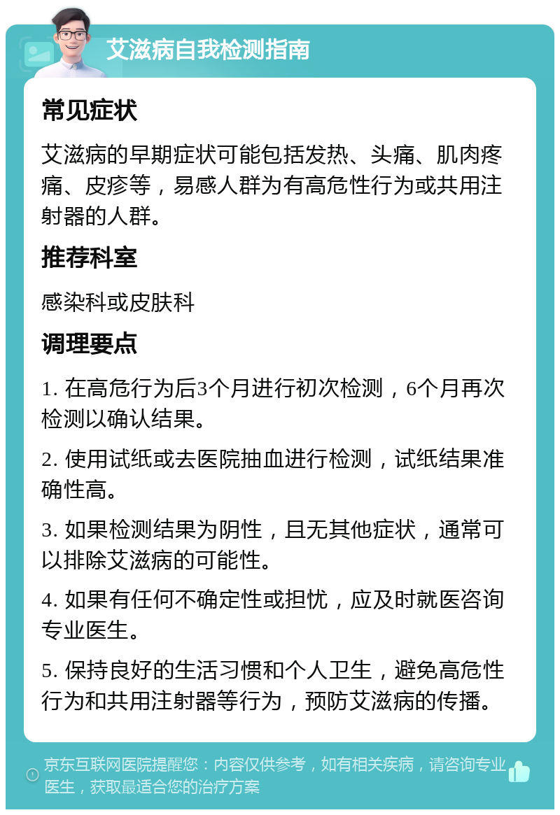 艾滋病自我检测指南 常见症状 艾滋病的早期症状可能包括发热、头痛、肌肉疼痛、皮疹等，易感人群为有高危性行为或共用注射器的人群。 推荐科室 感染科或皮肤科 调理要点 1. 在高危行为后3个月进行初次检测，6个月再次检测以确认结果。 2. 使用试纸或去医院抽血进行检测，试纸结果准确性高。 3. 如果检测结果为阴性，且无其他症状，通常可以排除艾滋病的可能性。 4. 如果有任何不确定性或担忧，应及时就医咨询专业医生。 5. 保持良好的生活习惯和个人卫生，避免高危性行为和共用注射器等行为，预防艾滋病的传播。