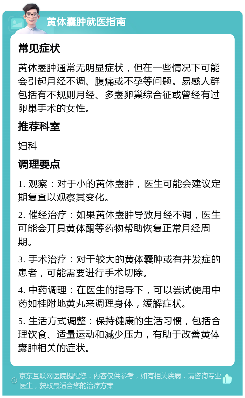 黄体囊肿就医指南 常见症状 黄体囊肿通常无明显症状，但在一些情况下可能会引起月经不调、腹痛或不孕等问题。易感人群包括有不规则月经、多囊卵巢综合征或曾经有过卵巢手术的女性。 推荐科室 妇科 调理要点 1. 观察：对于小的黄体囊肿，医生可能会建议定期复查以观察其变化。 2. 催经治疗：如果黄体囊肿导致月经不调，医生可能会开具黄体酮等药物帮助恢复正常月经周期。 3. 手术治疗：对于较大的黄体囊肿或有并发症的患者，可能需要进行手术切除。 4. 中药调理：在医生的指导下，可以尝试使用中药如桂附地黄丸来调理身体，缓解症状。 5. 生活方式调整：保持健康的生活习惯，包括合理饮食、适量运动和减少压力，有助于改善黄体囊肿相关的症状。