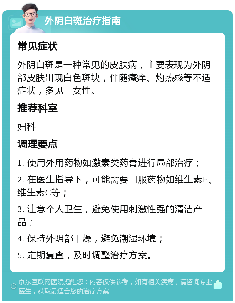 外阴白斑治疗指南 常见症状 外阴白斑是一种常见的皮肤病，主要表现为外阴部皮肤出现白色斑块，伴随瘙痒、灼热感等不适症状，多见于女性。 推荐科室 妇科 调理要点 1. 使用外用药物如激素类药膏进行局部治疗； 2. 在医生指导下，可能需要口服药物如维生素E、维生素C等； 3. 注意个人卫生，避免使用刺激性强的清洁产品； 4. 保持外阴部干燥，避免潮湿环境； 5. 定期复查，及时调整治疗方案。