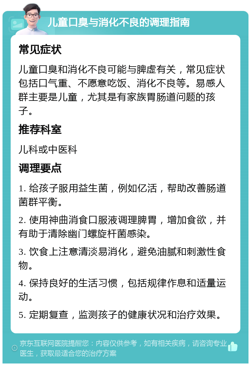 儿童口臭与消化不良的调理指南 常见症状 儿童口臭和消化不良可能与脾虚有关，常见症状包括口气重、不愿意吃饭、消化不良等。易感人群主要是儿童，尤其是有家族胃肠道问题的孩子。 推荐科室 儿科或中医科 调理要点 1. 给孩子服用益生菌，例如亿活，帮助改善肠道菌群平衡。 2. 使用神曲消食口服液调理脾胃，增加食欲，并有助于清除幽门螺旋杆菌感染。 3. 饮食上注意清淡易消化，避免油腻和刺激性食物。 4. 保持良好的生活习惯，包括规律作息和适量运动。 5. 定期复查，监测孩子的健康状况和治疗效果。