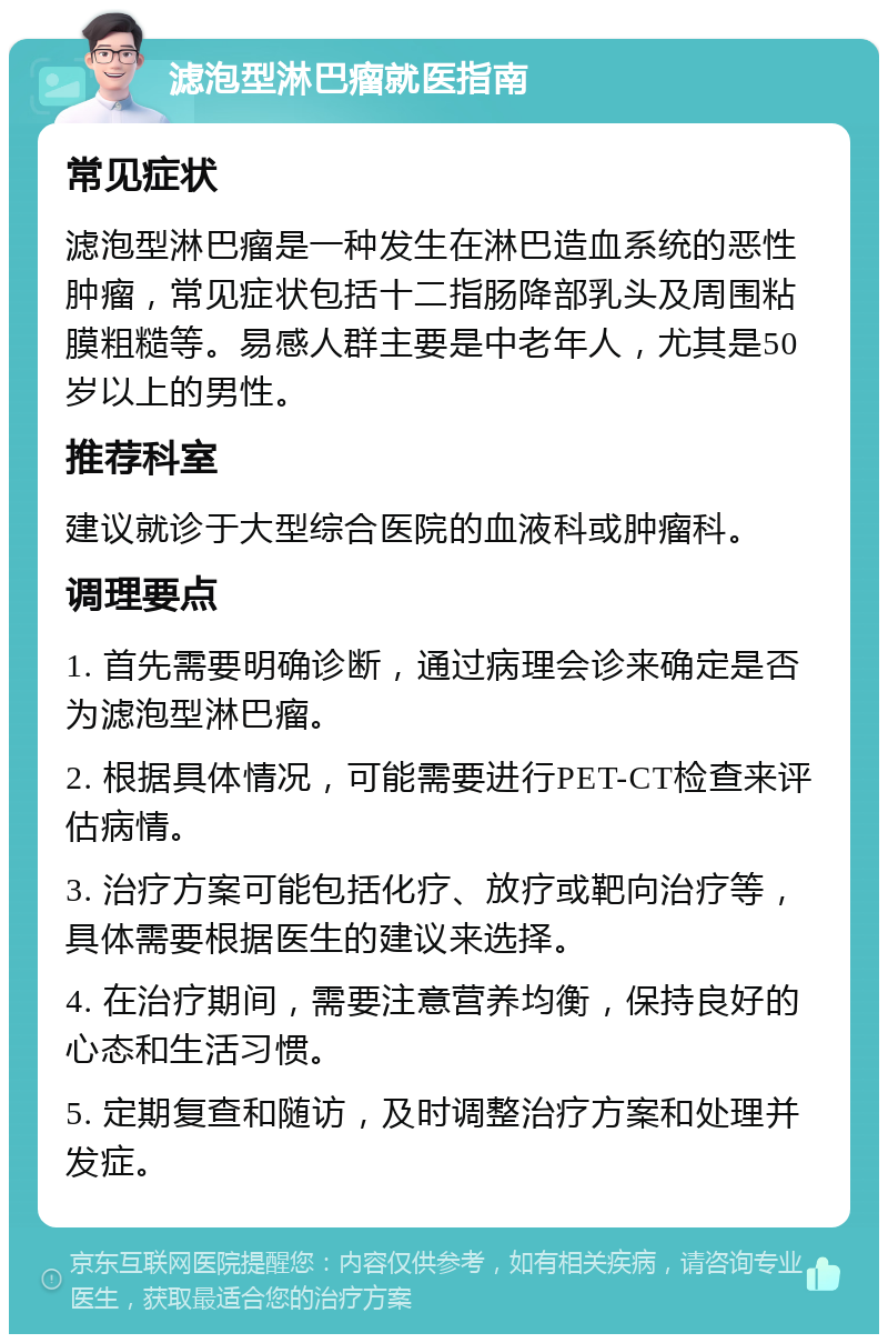 滤泡型淋巴瘤就医指南 常见症状 滤泡型淋巴瘤是一种发生在淋巴造血系统的恶性肿瘤，常见症状包括十二指肠降部乳头及周围粘膜粗糙等。易感人群主要是中老年人，尤其是50岁以上的男性。 推荐科室 建议就诊于大型综合医院的血液科或肿瘤科。 调理要点 1. 首先需要明确诊断，通过病理会诊来确定是否为滤泡型淋巴瘤。 2. 根据具体情况，可能需要进行PET-CT检查来评估病情。 3. 治疗方案可能包括化疗、放疗或靶向治疗等，具体需要根据医生的建议来选择。 4. 在治疗期间，需要注意营养均衡，保持良好的心态和生活习惯。 5. 定期复查和随访，及时调整治疗方案和处理并发症。