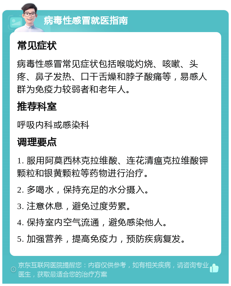 病毒性感冒就医指南 常见症状 病毒性感冒常见症状包括喉咙灼烧、咳嗽、头疼、鼻子发热、口干舌燥和脖子酸痛等，易感人群为免疫力较弱者和老年人。 推荐科室 呼吸内科或感染科 调理要点 1. 服用阿莫西林克拉维酸、连花清瘟克拉维酸钾颗粒和银黄颗粒等药物进行治疗。 2. 多喝水，保持充足的水分摄入。 3. 注意休息，避免过度劳累。 4. 保持室内空气流通，避免感染他人。 5. 加强营养，提高免疫力，预防疾病复发。