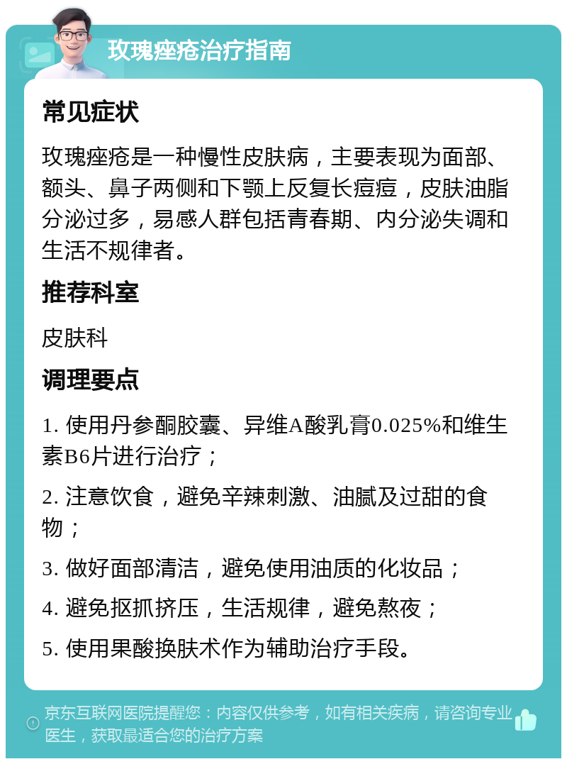 玫瑰痤疮治疗指南 常见症状 玫瑰痤疮是一种慢性皮肤病，主要表现为面部、额头、鼻子两侧和下颚上反复长痘痘，皮肤油脂分泌过多，易感人群包括青春期、内分泌失调和生活不规律者。 推荐科室 皮肤科 调理要点 1. 使用丹参酮胶囊、异维A酸乳膏0.025%和维生素B6片进行治疗； 2. 注意饮食，避免辛辣刺激、油腻及过甜的食物； 3. 做好面部清洁，避免使用油质的化妆品； 4. 避免抠抓挤压，生活规律，避免熬夜； 5. 使用果酸换肤术作为辅助治疗手段。