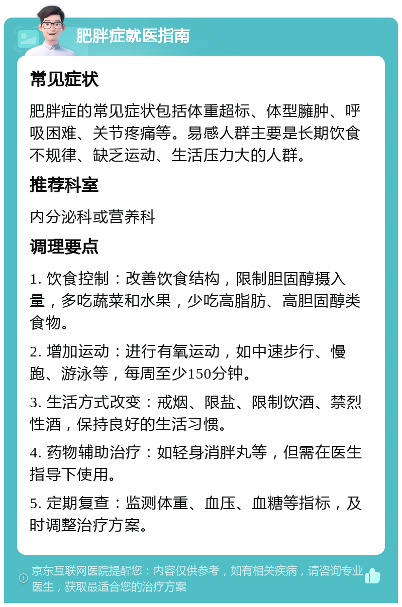 肥胖症就医指南 常见症状 肥胖症的常见症状包括体重超标、体型臃肿、呼吸困难、关节疼痛等。易感人群主要是长期饮食不规律、缺乏运动、生活压力大的人群。 推荐科室 内分泌科或营养科 调理要点 1. 饮食控制：改善饮食结构，限制胆固醇摄入量，多吃蔬菜和水果，少吃高脂肪、高胆固醇类食物。 2. 增加运动：进行有氧运动，如中速步行、慢跑、游泳等，每周至少150分钟。 3. 生活方式改变：戒烟、限盐、限制饮酒、禁烈性酒，保持良好的生活习惯。 4. 药物辅助治疗：如轻身消胖丸等，但需在医生指导下使用。 5. 定期复查：监测体重、血压、血糖等指标，及时调整治疗方案。