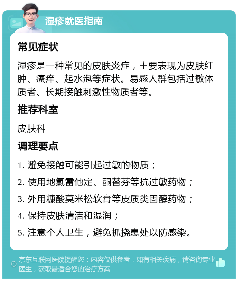 湿疹就医指南 常见症状 湿疹是一种常见的皮肤炎症，主要表现为皮肤红肿、瘙痒、起水泡等症状。易感人群包括过敏体质者、长期接触刺激性物质者等。 推荐科室 皮肤科 调理要点 1. 避免接触可能引起过敏的物质； 2. 使用地氯雷他定、酮替芬等抗过敏药物； 3. 外用糠酸莫米松软膏等皮质类固醇药物； 4. 保持皮肤清洁和湿润； 5. 注意个人卫生，避免抓挠患处以防感染。