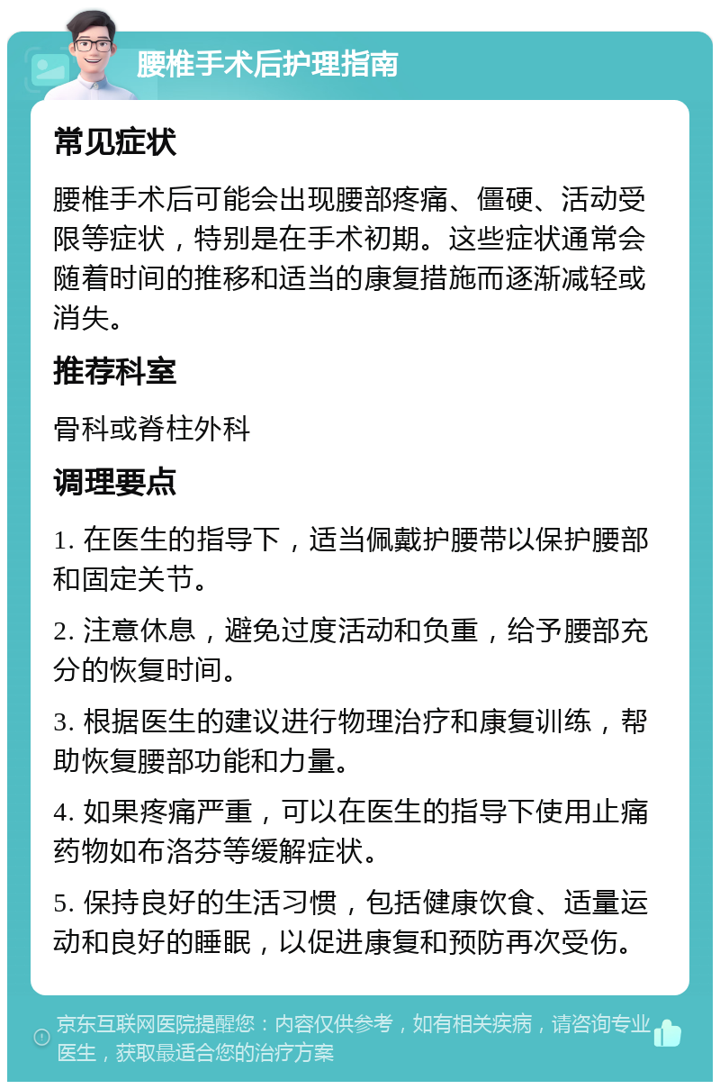 腰椎手术后护理指南 常见症状 腰椎手术后可能会出现腰部疼痛、僵硬、活动受限等症状，特别是在手术初期。这些症状通常会随着时间的推移和适当的康复措施而逐渐减轻或消失。 推荐科室 骨科或脊柱外科 调理要点 1. 在医生的指导下，适当佩戴护腰带以保护腰部和固定关节。 2. 注意休息，避免过度活动和负重，给予腰部充分的恢复时间。 3. 根据医生的建议进行物理治疗和康复训练，帮助恢复腰部功能和力量。 4. 如果疼痛严重，可以在医生的指导下使用止痛药物如布洛芬等缓解症状。 5. 保持良好的生活习惯，包括健康饮食、适量运动和良好的睡眠，以促进康复和预防再次受伤。