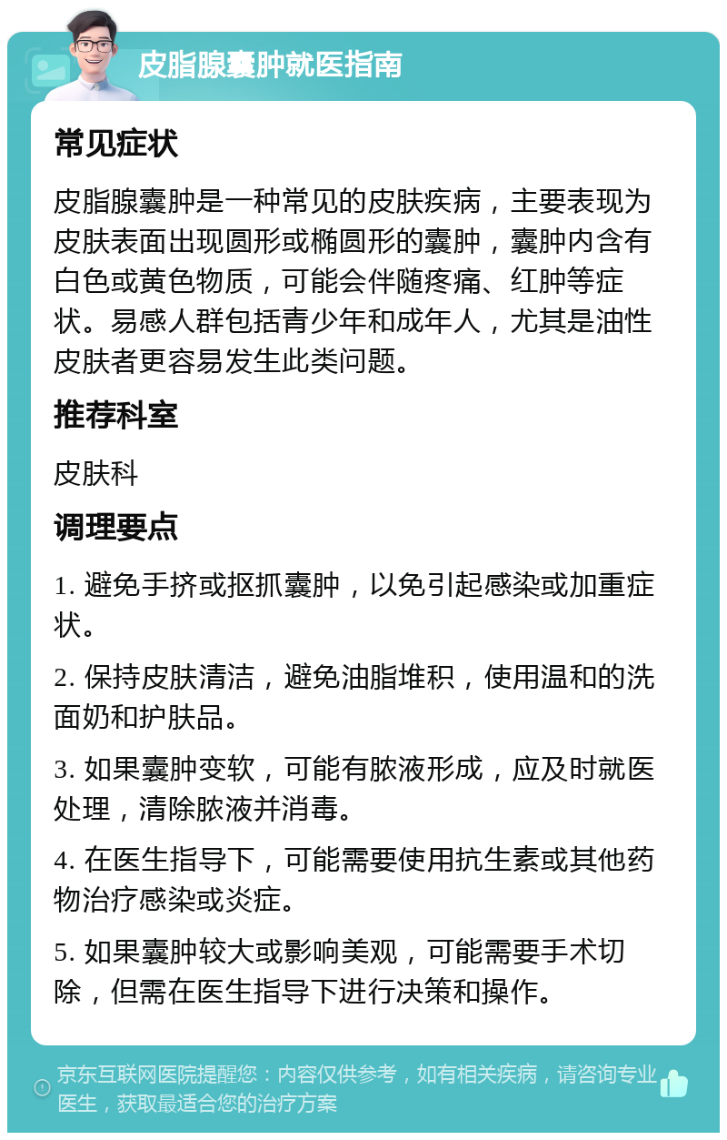 皮脂腺囊肿就医指南 常见症状 皮脂腺囊肿是一种常见的皮肤疾病，主要表现为皮肤表面出现圆形或椭圆形的囊肿，囊肿内含有白色或黄色物质，可能会伴随疼痛、红肿等症状。易感人群包括青少年和成年人，尤其是油性皮肤者更容易发生此类问题。 推荐科室 皮肤科 调理要点 1. 避免手挤或抠抓囊肿，以免引起感染或加重症状。 2. 保持皮肤清洁，避免油脂堆积，使用温和的洗面奶和护肤品。 3. 如果囊肿变软，可能有脓液形成，应及时就医处理，清除脓液并消毒。 4. 在医生指导下，可能需要使用抗生素或其他药物治疗感染或炎症。 5. 如果囊肿较大或影响美观，可能需要手术切除，但需在医生指导下进行决策和操作。