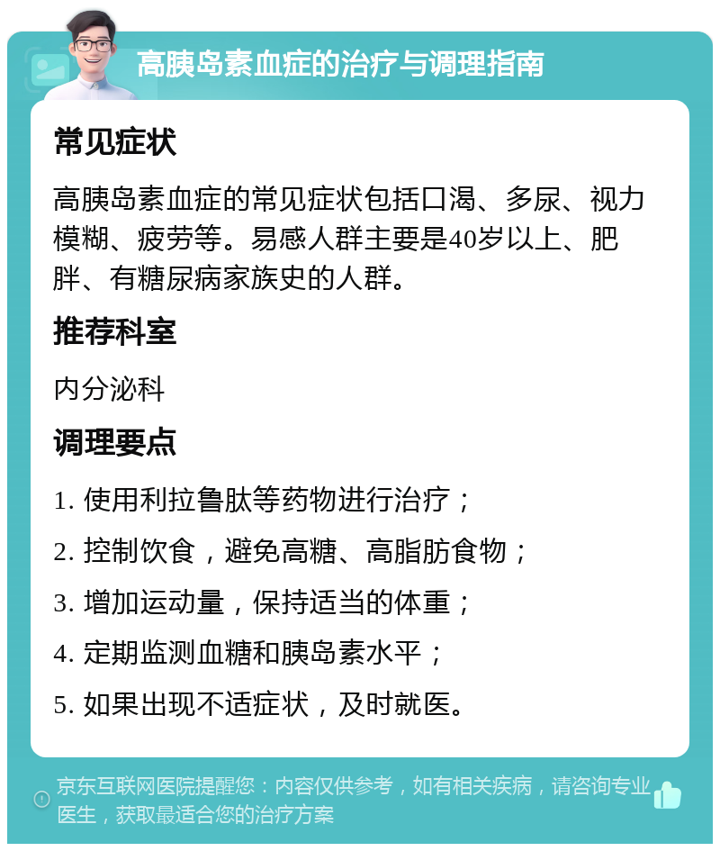 高胰岛素血症的治疗与调理指南 常见症状 高胰岛素血症的常见症状包括口渴、多尿、视力模糊、疲劳等。易感人群主要是40岁以上、肥胖、有糖尿病家族史的人群。 推荐科室 内分泌科 调理要点 1. 使用利拉鲁肽等药物进行治疗； 2. 控制饮食，避免高糖、高脂肪食物； 3. 增加运动量，保持适当的体重； 4. 定期监测血糖和胰岛素水平； 5. 如果出现不适症状，及时就医。