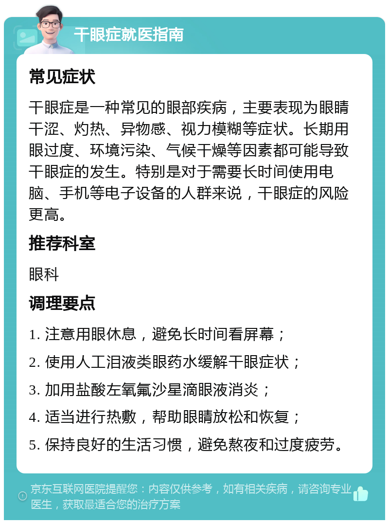 干眼症就医指南 常见症状 干眼症是一种常见的眼部疾病，主要表现为眼睛干涩、灼热、异物感、视力模糊等症状。长期用眼过度、环境污染、气候干燥等因素都可能导致干眼症的发生。特别是对于需要长时间使用电脑、手机等电子设备的人群来说，干眼症的风险更高。 推荐科室 眼科 调理要点 1. 注意用眼休息，避免长时间看屏幕； 2. 使用人工泪液类眼药水缓解干眼症状； 3. 加用盐酸左氧氟沙星滴眼液消炎； 4. 适当进行热敷，帮助眼睛放松和恢复； 5. 保持良好的生活习惯，避免熬夜和过度疲劳。