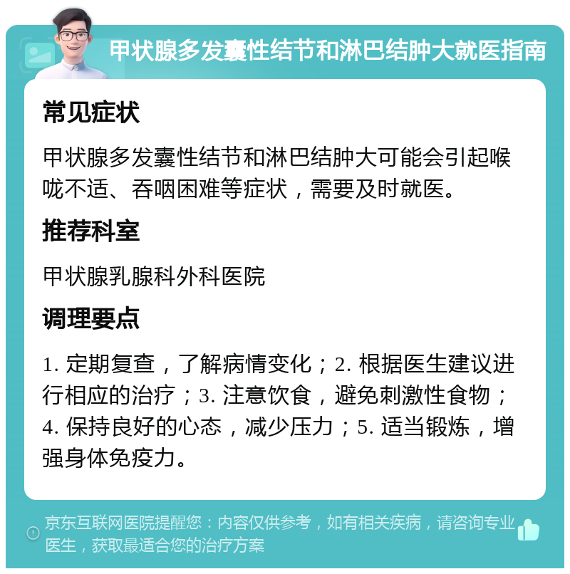 甲状腺多发囊性结节和淋巴结肿大就医指南 常见症状 甲状腺多发囊性结节和淋巴结肿大可能会引起喉咙不适、吞咽困难等症状，需要及时就医。 推荐科室 甲状腺乳腺科外科医院 调理要点 1. 定期复查，了解病情变化；2. 根据医生建议进行相应的治疗；3. 注意饮食，避免刺激性食物；4. 保持良好的心态，减少压力；5. 适当锻炼，增强身体免疫力。