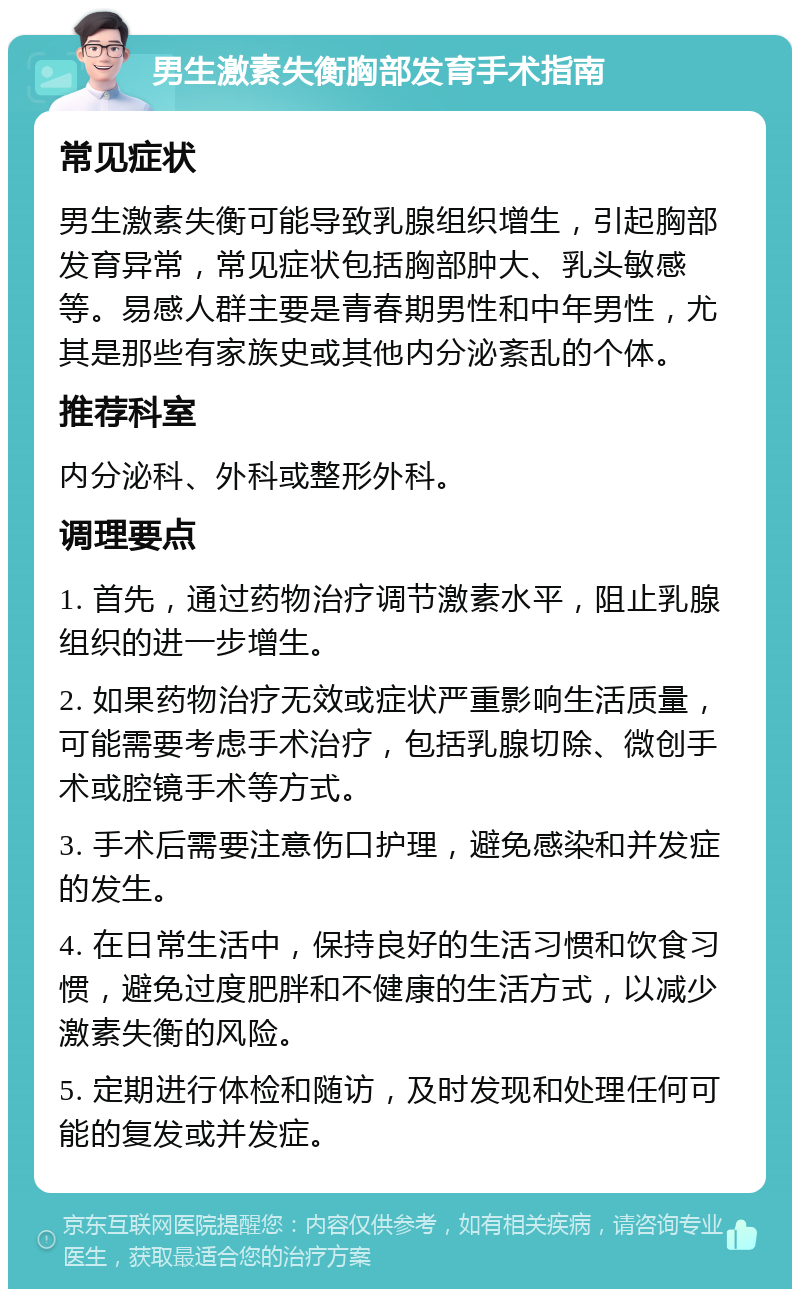 男生激素失衡胸部发育手术指南 常见症状 男生激素失衡可能导致乳腺组织增生，引起胸部发育异常，常见症状包括胸部肿大、乳头敏感等。易感人群主要是青春期男性和中年男性，尤其是那些有家族史或其他内分泌紊乱的个体。 推荐科室 内分泌科、外科或整形外科。 调理要点 1. 首先，通过药物治疗调节激素水平，阻止乳腺组织的进一步增生。 2. 如果药物治疗无效或症状严重影响生活质量，可能需要考虑手术治疗，包括乳腺切除、微创手术或腔镜手术等方式。 3. 手术后需要注意伤口护理，避免感染和并发症的发生。 4. 在日常生活中，保持良好的生活习惯和饮食习惯，避免过度肥胖和不健康的生活方式，以减少激素失衡的风险。 5. 定期进行体检和随访，及时发现和处理任何可能的复发或并发症。