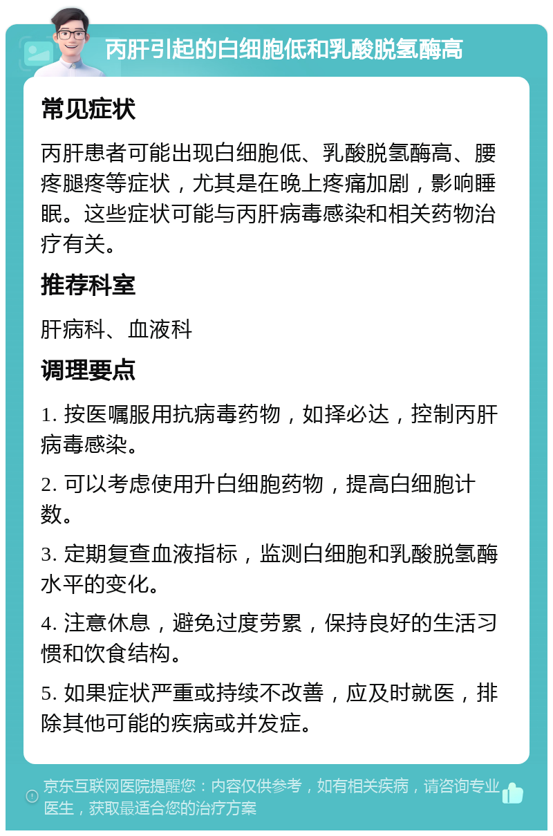 丙肝引起的白细胞低和乳酸脱氢酶高 常见症状 丙肝患者可能出现白细胞低、乳酸脱氢酶高、腰疼腿疼等症状，尤其是在晚上疼痛加剧，影响睡眠。这些症状可能与丙肝病毒感染和相关药物治疗有关。 推荐科室 肝病科、血液科 调理要点 1. 按医嘱服用抗病毒药物，如择必达，控制丙肝病毒感染。 2. 可以考虑使用升白细胞药物，提高白细胞计数。 3. 定期复查血液指标，监测白细胞和乳酸脱氢酶水平的变化。 4. 注意休息，避免过度劳累，保持良好的生活习惯和饮食结构。 5. 如果症状严重或持续不改善，应及时就医，排除其他可能的疾病或并发症。