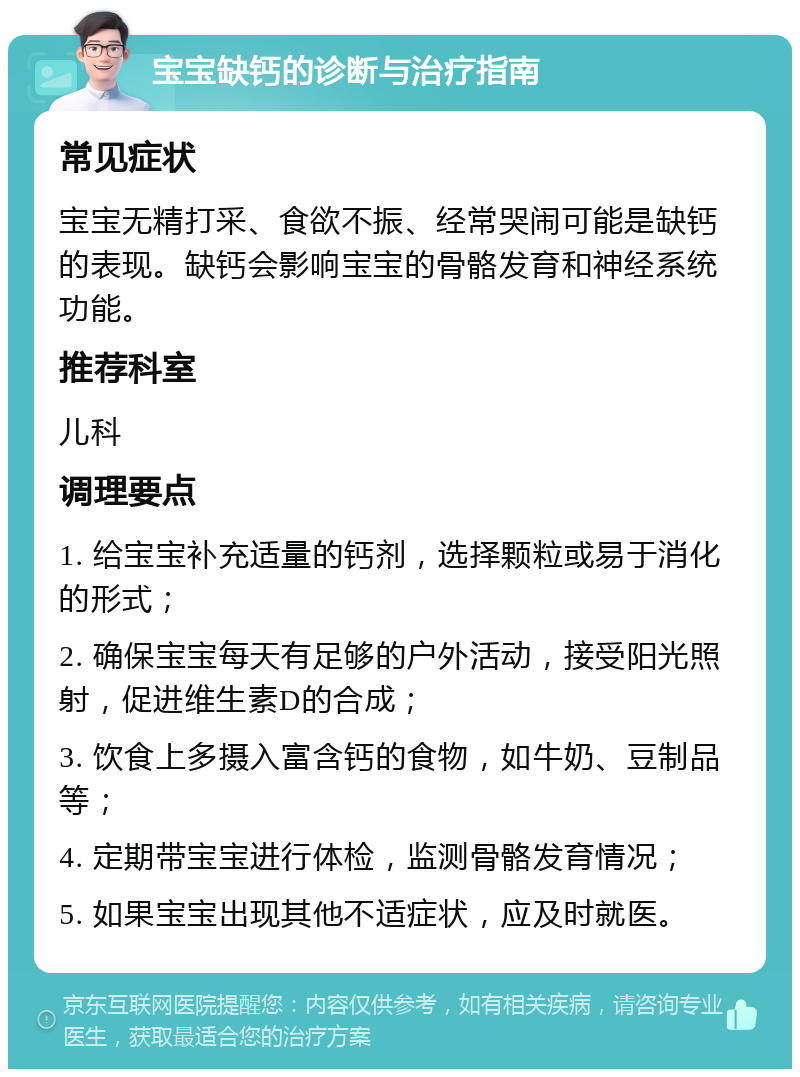 宝宝缺钙的诊断与治疗指南 常见症状 宝宝无精打采、食欲不振、经常哭闹可能是缺钙的表现。缺钙会影响宝宝的骨骼发育和神经系统功能。 推荐科室 儿科 调理要点 1. 给宝宝补充适量的钙剂，选择颗粒或易于消化的形式； 2. 确保宝宝每天有足够的户外活动，接受阳光照射，促进维生素D的合成； 3. 饮食上多摄入富含钙的食物，如牛奶、豆制品等； 4. 定期带宝宝进行体检，监测骨骼发育情况； 5. 如果宝宝出现其他不适症状，应及时就医。