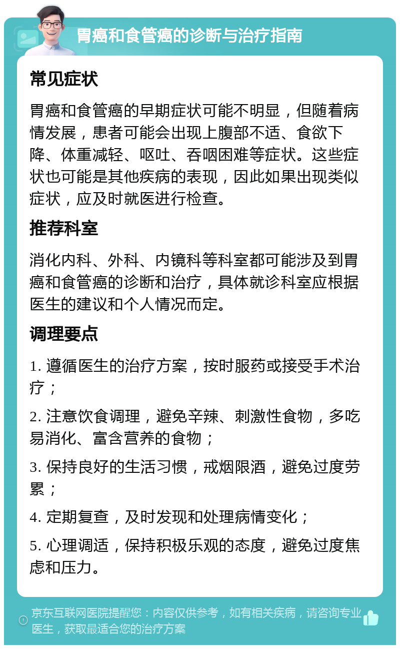 胃癌和食管癌的诊断与治疗指南 常见症状 胃癌和食管癌的早期症状可能不明显，但随着病情发展，患者可能会出现上腹部不适、食欲下降、体重减轻、呕吐、吞咽困难等症状。这些症状也可能是其他疾病的表现，因此如果出现类似症状，应及时就医进行检查。 推荐科室 消化内科、外科、内镜科等科室都可能涉及到胃癌和食管癌的诊断和治疗，具体就诊科室应根据医生的建议和个人情况而定。 调理要点 1. 遵循医生的治疗方案，按时服药或接受手术治疗； 2. 注意饮食调理，避免辛辣、刺激性食物，多吃易消化、富含营养的食物； 3. 保持良好的生活习惯，戒烟限酒，避免过度劳累； 4. 定期复查，及时发现和处理病情变化； 5. 心理调适，保持积极乐观的态度，避免过度焦虑和压力。