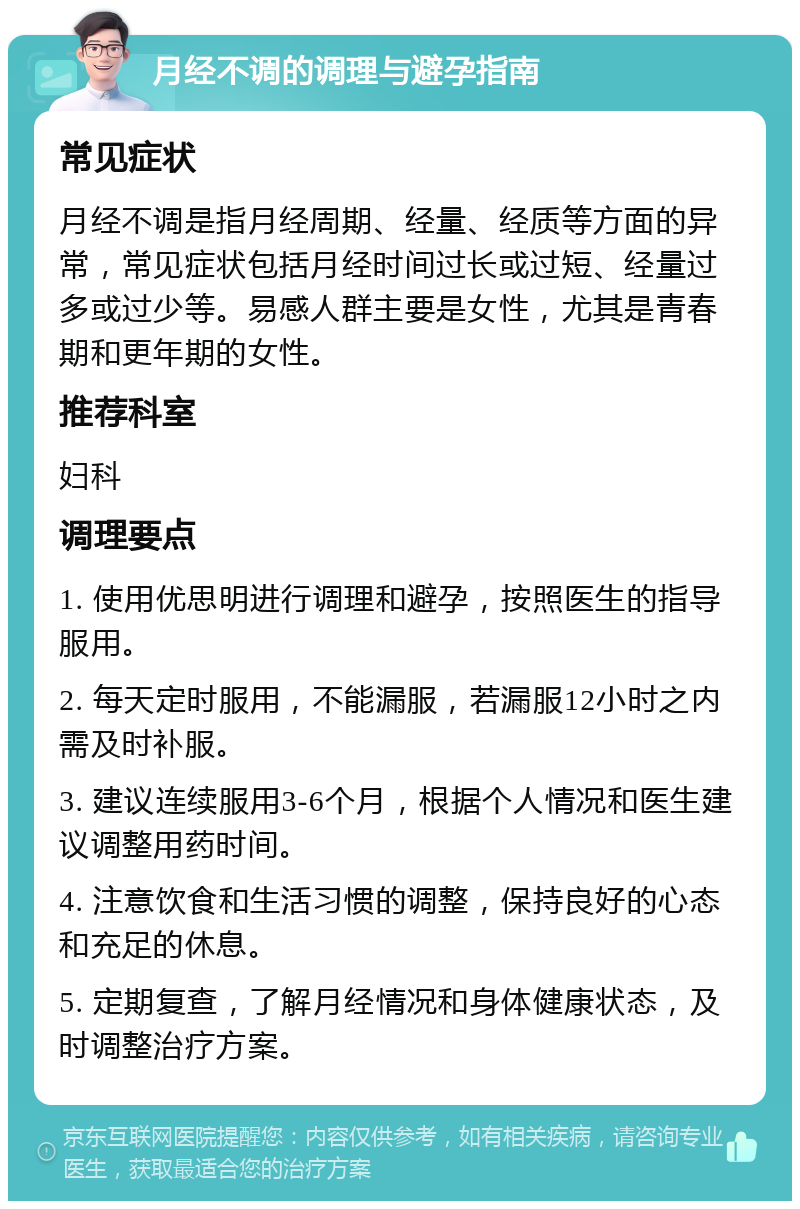 月经不调的调理与避孕指南 常见症状 月经不调是指月经周期、经量、经质等方面的异常，常见症状包括月经时间过长或过短、经量过多或过少等。易感人群主要是女性，尤其是青春期和更年期的女性。 推荐科室 妇科 调理要点 1. 使用优思明进行调理和避孕，按照医生的指导服用。 2. 每天定时服用，不能漏服，若漏服12小时之内需及时补服。 3. 建议连续服用3-6个月，根据个人情况和医生建议调整用药时间。 4. 注意饮食和生活习惯的调整，保持良好的心态和充足的休息。 5. 定期复查，了解月经情况和身体健康状态，及时调整治疗方案。