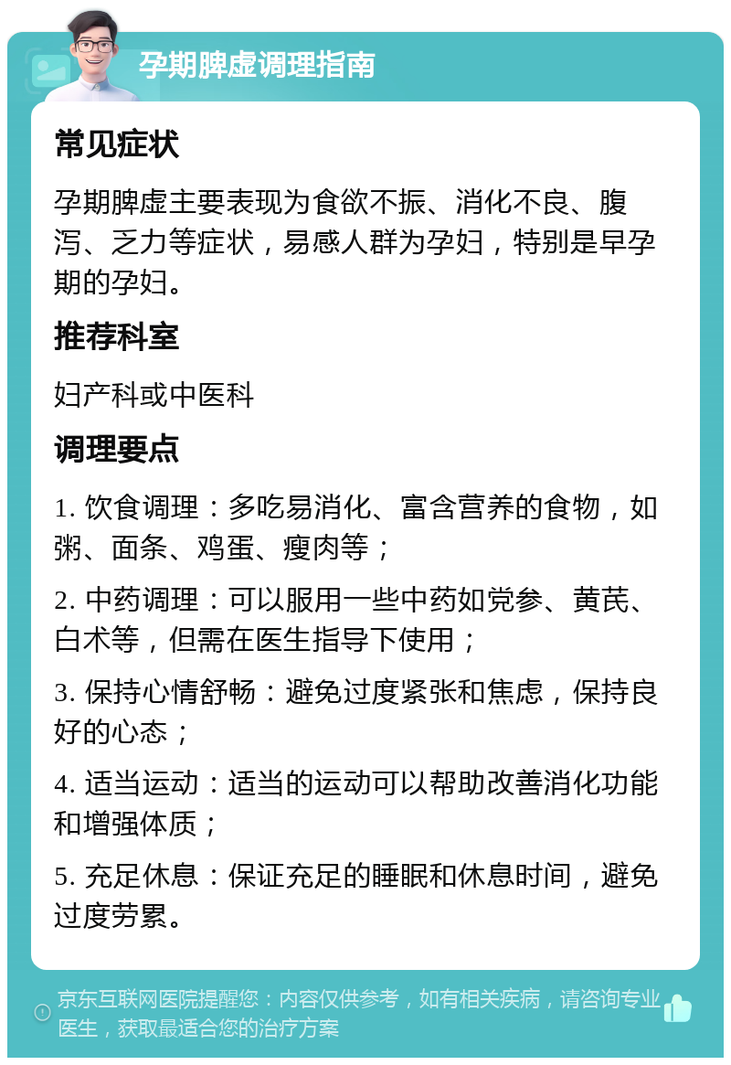 孕期脾虚调理指南 常见症状 孕期脾虚主要表现为食欲不振、消化不良、腹泻、乏力等症状，易感人群为孕妇，特别是早孕期的孕妇。 推荐科室 妇产科或中医科 调理要点 1. 饮食调理：多吃易消化、富含营养的食物，如粥、面条、鸡蛋、瘦肉等； 2. 中药调理：可以服用一些中药如党参、黄芪、白术等，但需在医生指导下使用； 3. 保持心情舒畅：避免过度紧张和焦虑，保持良好的心态； 4. 适当运动：适当的运动可以帮助改善消化功能和增强体质； 5. 充足休息：保证充足的睡眠和休息时间，避免过度劳累。