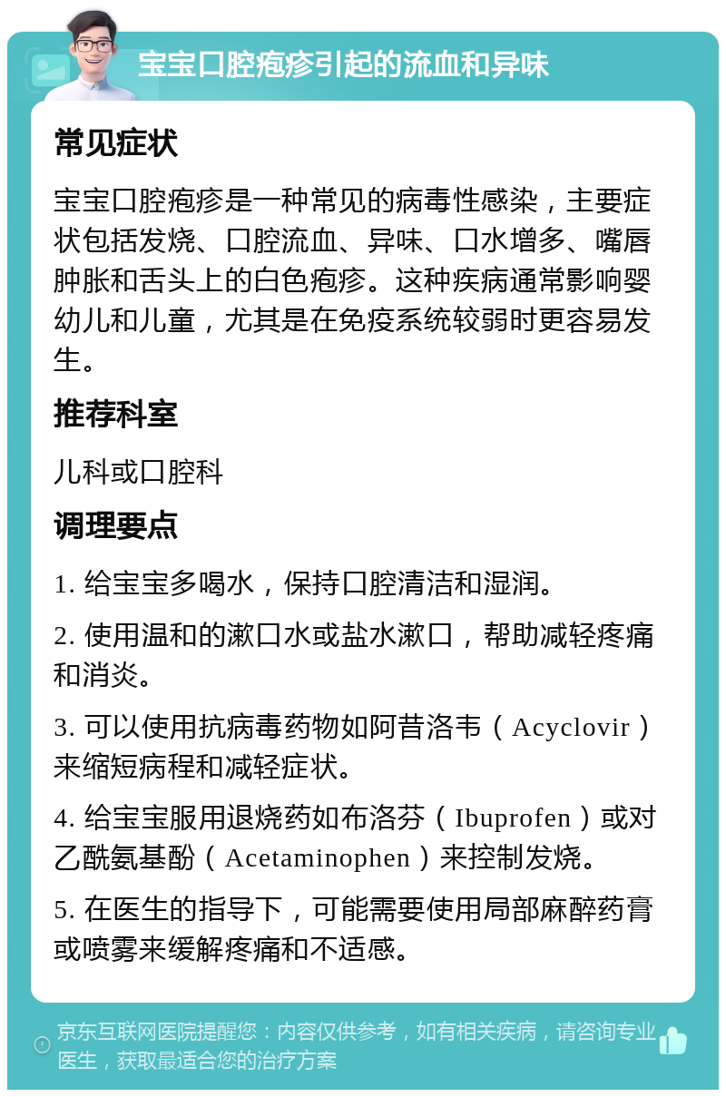 宝宝口腔疱疹引起的流血和异味 常见症状 宝宝口腔疱疹是一种常见的病毒性感染，主要症状包括发烧、口腔流血、异味、口水增多、嘴唇肿胀和舌头上的白色疱疹。这种疾病通常影响婴幼儿和儿童，尤其是在免疫系统较弱时更容易发生。 推荐科室 儿科或口腔科 调理要点 1. 给宝宝多喝水，保持口腔清洁和湿润。 2. 使用温和的漱口水或盐水漱口，帮助减轻疼痛和消炎。 3. 可以使用抗病毒药物如阿昔洛韦（Acyclovir）来缩短病程和减轻症状。 4. 给宝宝服用退烧药如布洛芬（Ibuprofen）或对乙酰氨基酚（Acetaminophen）来控制发烧。 5. 在医生的指导下，可能需要使用局部麻醉药膏或喷雾来缓解疼痛和不适感。