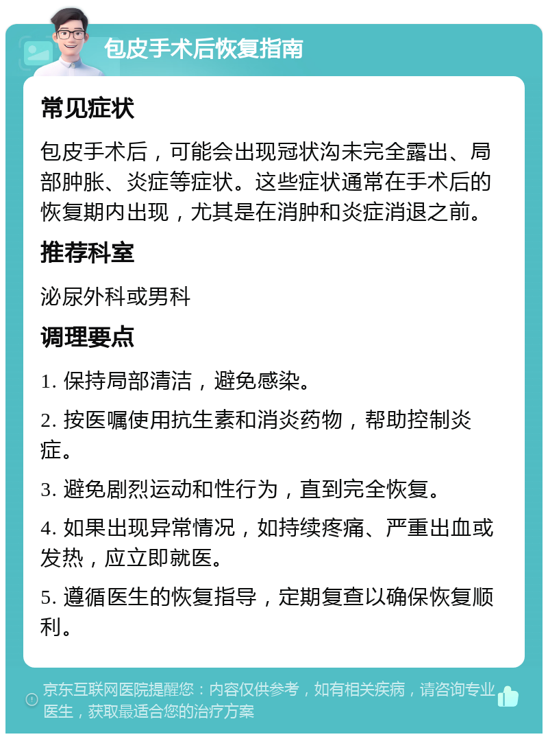 包皮手术后恢复指南 常见症状 包皮手术后，可能会出现冠状沟未完全露出、局部肿胀、炎症等症状。这些症状通常在手术后的恢复期内出现，尤其是在消肿和炎症消退之前。 推荐科室 泌尿外科或男科 调理要点 1. 保持局部清洁，避免感染。 2. 按医嘱使用抗生素和消炎药物，帮助控制炎症。 3. 避免剧烈运动和性行为，直到完全恢复。 4. 如果出现异常情况，如持续疼痛、严重出血或发热，应立即就医。 5. 遵循医生的恢复指导，定期复查以确保恢复顺利。