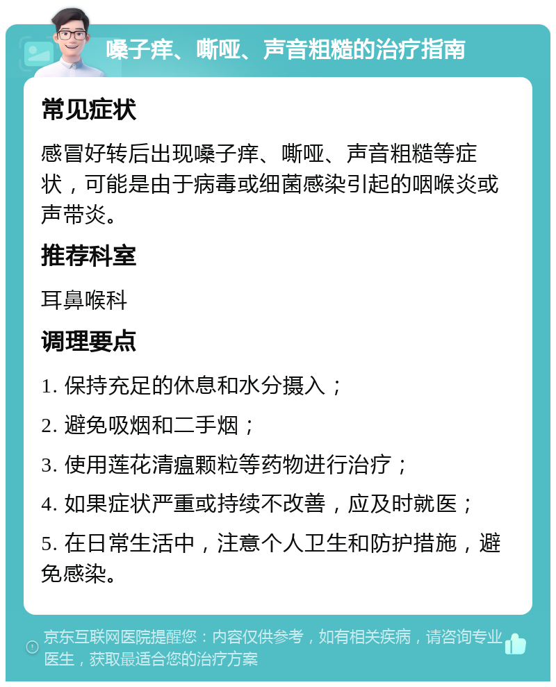 嗓子痒、嘶哑、声音粗糙的治疗指南 常见症状 感冒好转后出现嗓子痒、嘶哑、声音粗糙等症状，可能是由于病毒或细菌感染引起的咽喉炎或声带炎。 推荐科室 耳鼻喉科 调理要点 1. 保持充足的休息和水分摄入； 2. 避免吸烟和二手烟； 3. 使用莲花清瘟颗粒等药物进行治疗； 4. 如果症状严重或持续不改善，应及时就医； 5. 在日常生活中，注意个人卫生和防护措施，避免感染。