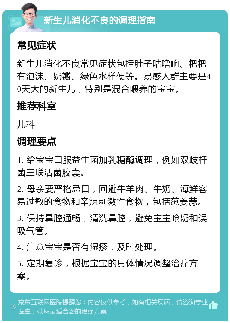 新生儿消化不良的调理指南 常见症状 新生儿消化不良常见症状包括肚子咕噜响、粑粑有泡沫、奶瓣、绿色水样便等。易感人群主要是40天大的新生儿，特别是混合喂养的宝宝。 推荐科室 儿科 调理要点 1. 给宝宝口服益生菌加乳糖酶调理，例如双歧杆菌三联活菌胶囊。 2. 母亲要严格忌口，回避牛羊肉、牛奶、海鲜容易过敏的食物和辛辣刺激性食物，包括葱姜蒜。 3. 保持鼻腔通畅，清洗鼻腔，避免宝宝呛奶和误吸气管。 4. 注意宝宝是否有湿疹，及时处理。 5. 定期复诊，根据宝宝的具体情况调整治疗方案。