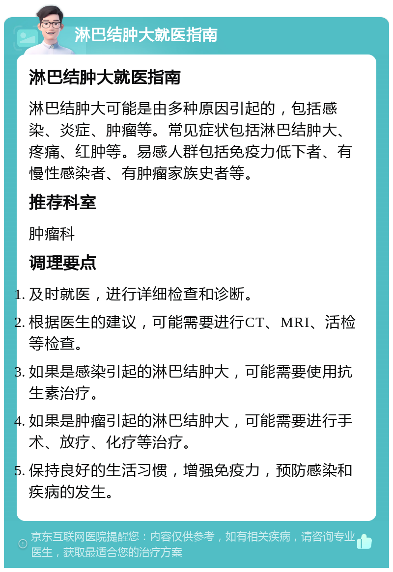 淋巴结肿大就医指南 淋巴结肿大就医指南 淋巴结肿大可能是由多种原因引起的，包括感染、炎症、肿瘤等。常见症状包括淋巴结肿大、疼痛、红肿等。易感人群包括免疫力低下者、有慢性感染者、有肿瘤家族史者等。 推荐科室 肿瘤科 调理要点 及时就医，进行详细检查和诊断。 根据医生的建议，可能需要进行CT、MRI、活检等检查。 如果是感染引起的淋巴结肿大，可能需要使用抗生素治疗。 如果是肿瘤引起的淋巴结肿大，可能需要进行手术、放疗、化疗等治疗。 保持良好的生活习惯，增强免疫力，预防感染和疾病的发生。