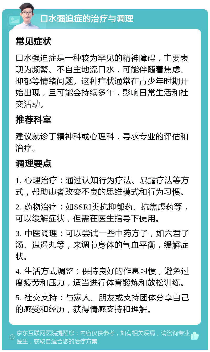 口水强迫症的治疗与调理 常见症状 口水强迫症是一种较为罕见的精神障碍，主要表现为频繁、不自主地流口水，可能伴随着焦虑、抑郁等情绪问题。这种症状通常在青少年时期开始出现，且可能会持续多年，影响日常生活和社交活动。 推荐科室 建议就诊于精神科或心理科，寻求专业的评估和治疗。 调理要点 1. 心理治疗：通过认知行为疗法、暴露疗法等方式，帮助患者改变不良的思维模式和行为习惯。 2. 药物治疗：如SSRI类抗抑郁药、抗焦虑药等，可以缓解症状，但需在医生指导下使用。 3. 中医调理：可以尝试一些中药方子，如六君子汤、逍遥丸等，来调节身体的气血平衡，缓解症状。 4. 生活方式调整：保持良好的作息习惯，避免过度疲劳和压力，适当进行体育锻炼和放松训练。 5. 社交支持：与家人、朋友或支持团体分享自己的感受和经历，获得情感支持和理解。