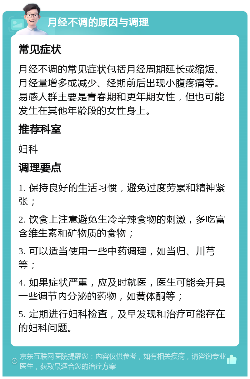 月经不调的原因与调理 常见症状 月经不调的常见症状包括月经周期延长或缩短、月经量增多或减少、经期前后出现小腹疼痛等。易感人群主要是青春期和更年期女性，但也可能发生在其他年龄段的女性身上。 推荐科室 妇科 调理要点 1. 保持良好的生活习惯，避免过度劳累和精神紧张； 2. 饮食上注意避免生冷辛辣食物的刺激，多吃富含维生素和矿物质的食物； 3. 可以适当使用一些中药调理，如当归、川芎等； 4. 如果症状严重，应及时就医，医生可能会开具一些调节内分泌的药物，如黄体酮等； 5. 定期进行妇科检查，及早发现和治疗可能存在的妇科问题。