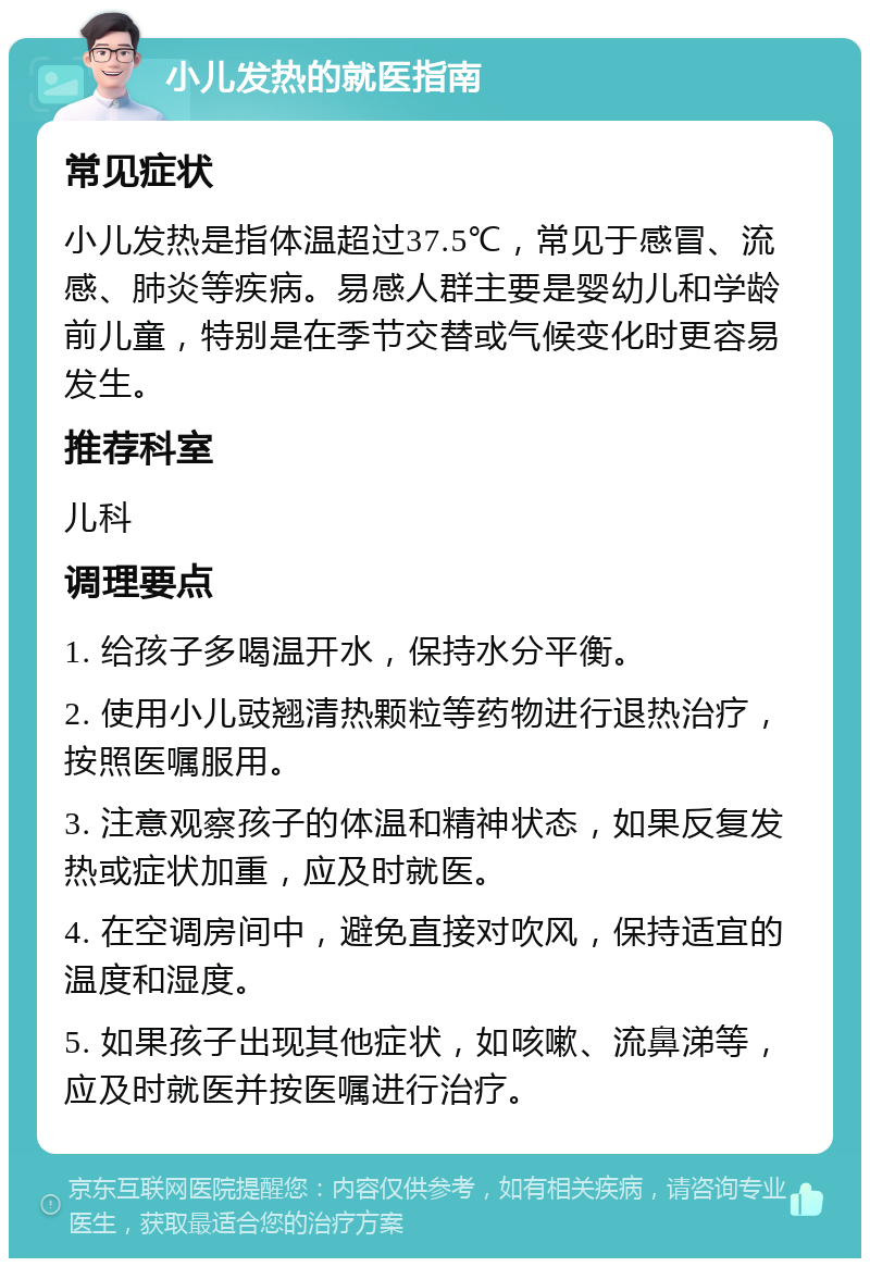 小儿发热的就医指南 常见症状 小儿发热是指体温超过37.5℃，常见于感冒、流感、肺炎等疾病。易感人群主要是婴幼儿和学龄前儿童，特别是在季节交替或气候变化时更容易发生。 推荐科室 儿科 调理要点 1. 给孩子多喝温开水，保持水分平衡。 2. 使用小儿豉翘清热颗粒等药物进行退热治疗，按照医嘱服用。 3. 注意观察孩子的体温和精神状态，如果反复发热或症状加重，应及时就医。 4. 在空调房间中，避免直接对吹风，保持适宜的温度和湿度。 5. 如果孩子出现其他症状，如咳嗽、流鼻涕等，应及时就医并按医嘱进行治疗。