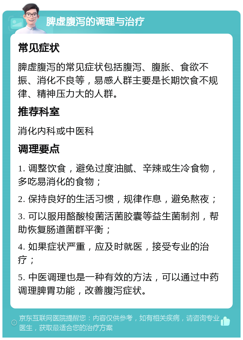 脾虚腹泻的调理与治疗 常见症状 脾虚腹泻的常见症状包括腹泻、腹胀、食欲不振、消化不良等，易感人群主要是长期饮食不规律、精神压力大的人群。 推荐科室 消化内科或中医科 调理要点 1. 调整饮食，避免过度油腻、辛辣或生冷食物，多吃易消化的食物； 2. 保持良好的生活习惯，规律作息，避免熬夜； 3. 可以服用酪酸梭菌活菌胶囊等益生菌制剂，帮助恢复肠道菌群平衡； 4. 如果症状严重，应及时就医，接受专业的治疗； 5. 中医调理也是一种有效的方法，可以通过中药调理脾胃功能，改善腹泻症状。