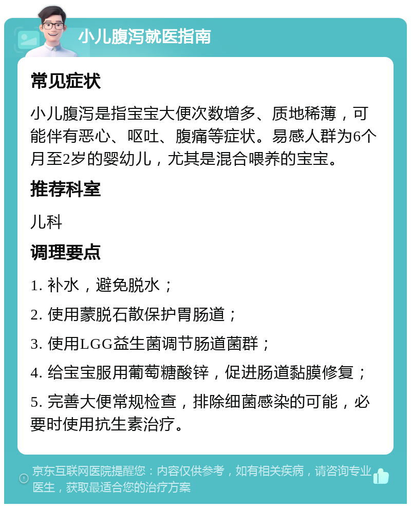 小儿腹泻就医指南 常见症状 小儿腹泻是指宝宝大便次数增多、质地稀薄，可能伴有恶心、呕吐、腹痛等症状。易感人群为6个月至2岁的婴幼儿，尤其是混合喂养的宝宝。 推荐科室 儿科 调理要点 1. 补水，避免脱水； 2. 使用蒙脱石散保护胃肠道； 3. 使用LGG益生菌调节肠道菌群； 4. 给宝宝服用葡萄糖酸锌，促进肠道黏膜修复； 5. 完善大便常规检查，排除细菌感染的可能，必要时使用抗生素治疗。