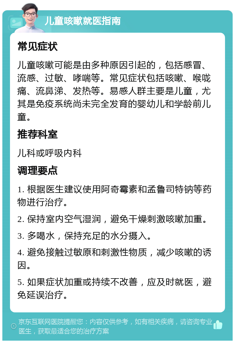 儿童咳嗽就医指南 常见症状 儿童咳嗽可能是由多种原因引起的，包括感冒、流感、过敏、哮喘等。常见症状包括咳嗽、喉咙痛、流鼻涕、发热等。易感人群主要是儿童，尤其是免疫系统尚未完全发育的婴幼儿和学龄前儿童。 推荐科室 儿科或呼吸内科 调理要点 1. 根据医生建议使用阿奇霉素和孟鲁司特钠等药物进行治疗。 2. 保持室内空气湿润，避免干燥刺激咳嗽加重。 3. 多喝水，保持充足的水分摄入。 4. 避免接触过敏原和刺激性物质，减少咳嗽的诱因。 5. 如果症状加重或持续不改善，应及时就医，避免延误治疗。