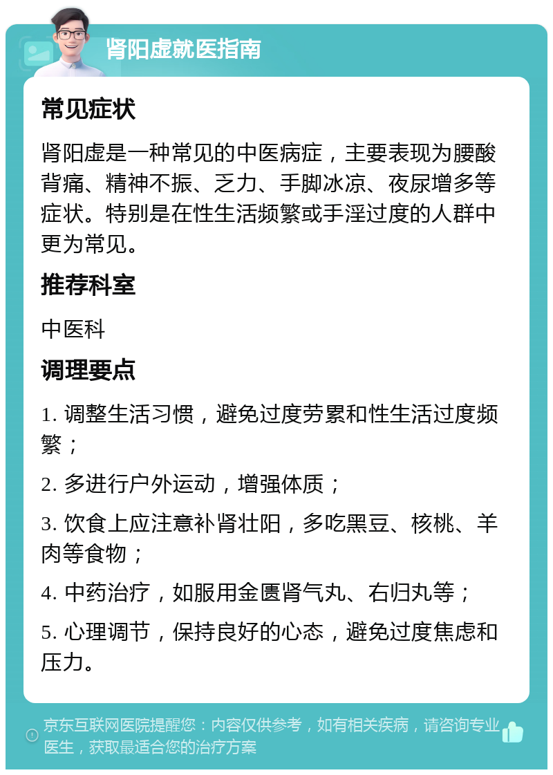 肾阳虚就医指南 常见症状 肾阳虚是一种常见的中医病症，主要表现为腰酸背痛、精神不振、乏力、手脚冰凉、夜尿增多等症状。特别是在性生活频繁或手淫过度的人群中更为常见。 推荐科室 中医科 调理要点 1. 调整生活习惯，避免过度劳累和性生活过度频繁； 2. 多进行户外运动，增强体质； 3. 饮食上应注意补肾壮阳，多吃黑豆、核桃、羊肉等食物； 4. 中药治疗，如服用金匮肾气丸、右归丸等； 5. 心理调节，保持良好的心态，避免过度焦虑和压力。