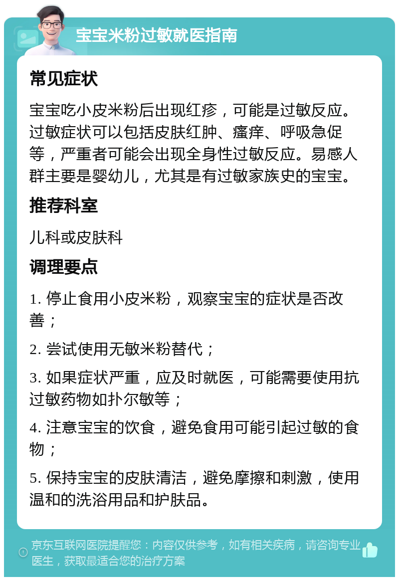 宝宝米粉过敏就医指南 常见症状 宝宝吃小皮米粉后出现红疹，可能是过敏反应。过敏症状可以包括皮肤红肿、瘙痒、呼吸急促等，严重者可能会出现全身性过敏反应。易感人群主要是婴幼儿，尤其是有过敏家族史的宝宝。 推荐科室 儿科或皮肤科 调理要点 1. 停止食用小皮米粉，观察宝宝的症状是否改善； 2. 尝试使用无敏米粉替代； 3. 如果症状严重，应及时就医，可能需要使用抗过敏药物如扑尔敏等； 4. 注意宝宝的饮食，避免食用可能引起过敏的食物； 5. 保持宝宝的皮肤清洁，避免摩擦和刺激，使用温和的洗浴用品和护肤品。