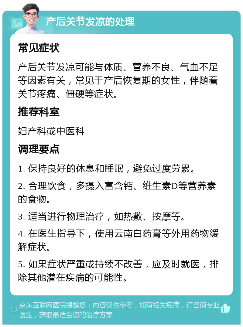 产后关节发凉的处理 常见症状 产后关节发凉可能与体质、营养不良、气血不足等因素有关，常见于产后恢复期的女性，伴随着关节疼痛、僵硬等症状。 推荐科室 妇产科或中医科 调理要点 1. 保持良好的休息和睡眠，避免过度劳累。 2. 合理饮食，多摄入富含钙、维生素D等营养素的食物。 3. 适当进行物理治疗，如热敷、按摩等。 4. 在医生指导下，使用云南白药膏等外用药物缓解症状。 5. 如果症状严重或持续不改善，应及时就医，排除其他潜在疾病的可能性。