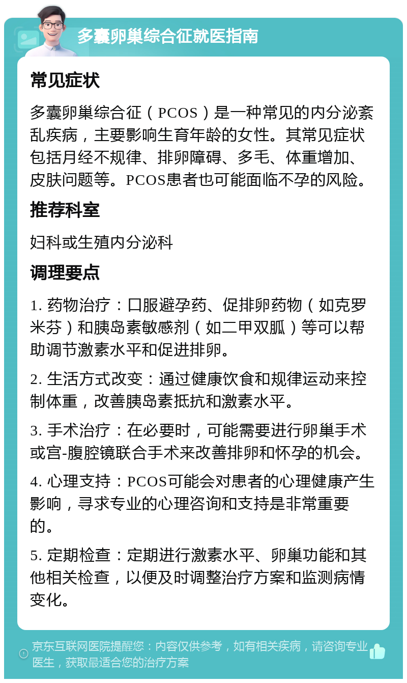 多囊卵巢综合征就医指南 常见症状 多囊卵巢综合征（PCOS）是一种常见的内分泌紊乱疾病，主要影响生育年龄的女性。其常见症状包括月经不规律、排卵障碍、多毛、体重增加、皮肤问题等。PCOS患者也可能面临不孕的风险。 推荐科室 妇科或生殖内分泌科 调理要点 1. 药物治疗：口服避孕药、促排卵药物（如克罗米芬）和胰岛素敏感剂（如二甲双胍）等可以帮助调节激素水平和促进排卵。 2. 生活方式改变：通过健康饮食和规律运动来控制体重，改善胰岛素抵抗和激素水平。 3. 手术治疗：在必要时，可能需要进行卵巢手术或宫-腹腔镜联合手术来改善排卵和怀孕的机会。 4. 心理支持：PCOS可能会对患者的心理健康产生影响，寻求专业的心理咨询和支持是非常重要的。 5. 定期检查：定期进行激素水平、卵巢功能和其他相关检查，以便及时调整治疗方案和监测病情变化。