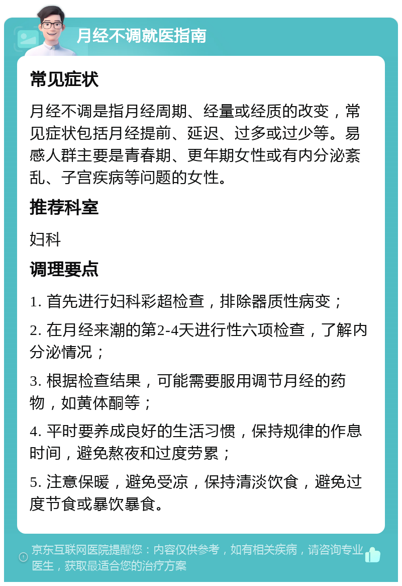 月经不调就医指南 常见症状 月经不调是指月经周期、经量或经质的改变，常见症状包括月经提前、延迟、过多或过少等。易感人群主要是青春期、更年期女性或有内分泌紊乱、子宫疾病等问题的女性。 推荐科室 妇科 调理要点 1. 首先进行妇科彩超检查，排除器质性病变； 2. 在月经来潮的第2-4天进行性六项检查，了解内分泌情况； 3. 根据检查结果，可能需要服用调节月经的药物，如黄体酮等； 4. 平时要养成良好的生活习惯，保持规律的作息时间，避免熬夜和过度劳累； 5. 注意保暖，避免受凉，保持清淡饮食，避免过度节食或暴饮暴食。