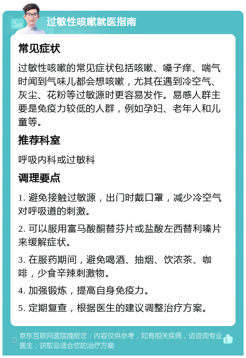 过敏性咳嗽就医指南 常见症状 过敏性咳嗽的常见症状包括咳嗽、嗓子痒、喘气时闻到气味儿都会想咳嗽，尤其在遇到冷空气、灰尘、花粉等过敏源时更容易发作。易感人群主要是免疫力较低的人群，例如孕妇、老年人和儿童等。 推荐科室 呼吸内科或过敏科 调理要点 1. 避免接触过敏源，出门时戴口罩，减少冷空气对呼吸道的刺激。 2. 可以服用富马酸酮替芬片或盐酸左西替利嗪片来缓解症状。 3. 在服药期间，避免喝酒、抽烟、饮浓茶、咖啡，少食辛辣刺激物。 4. 加强锻炼，提高自身免疫力。 5. 定期复查，根据医生的建议调整治疗方案。