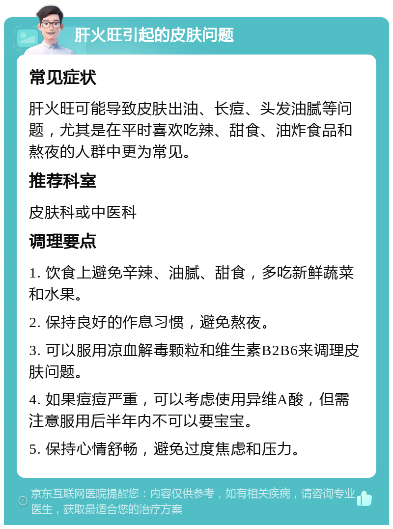 肝火旺引起的皮肤问题 常见症状 肝火旺可能导致皮肤出油、长痘、头发油腻等问题，尤其是在平时喜欢吃辣、甜食、油炸食品和熬夜的人群中更为常见。 推荐科室 皮肤科或中医科 调理要点 1. 饮食上避免辛辣、油腻、甜食，多吃新鲜蔬菜和水果。 2. 保持良好的作息习惯，避免熬夜。 3. 可以服用凉血解毒颗粒和维生素B2B6来调理皮肤问题。 4. 如果痘痘严重，可以考虑使用异维A酸，但需注意服用后半年内不可以要宝宝。 5. 保持心情舒畅，避免过度焦虑和压力。