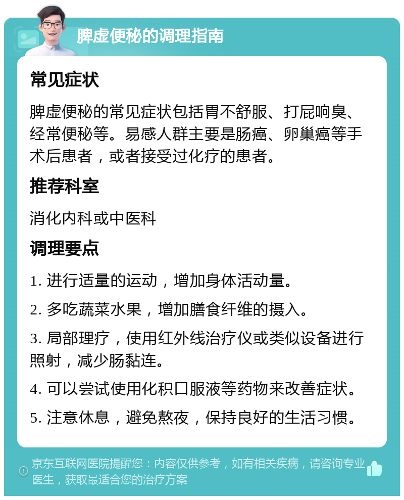 脾虚便秘的调理指南 常见症状 脾虚便秘的常见症状包括胃不舒服、打屁响臭、经常便秘等。易感人群主要是肠癌、卵巢癌等手术后患者，或者接受过化疗的患者。 推荐科室 消化内科或中医科 调理要点 1. 进行适量的运动，增加身体活动量。 2. 多吃蔬菜水果，增加膳食纤维的摄入。 3. 局部理疗，使用红外线治疗仪或类似设备进行照射，减少肠黏连。 4. 可以尝试使用化积口服液等药物来改善症状。 5. 注意休息，避免熬夜，保持良好的生活习惯。