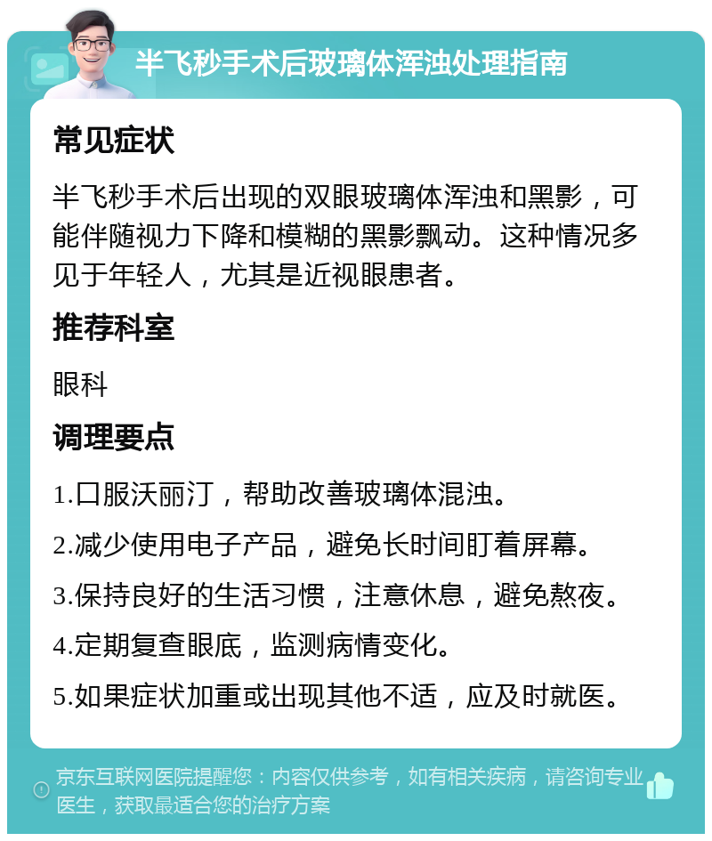 半飞秒手术后玻璃体浑浊处理指南 常见症状 半飞秒手术后出现的双眼玻璃体浑浊和黑影，可能伴随视力下降和模糊的黑影飘动。这种情况多见于年轻人，尤其是近视眼患者。 推荐科室 眼科 调理要点 1.口服沃丽汀，帮助改善玻璃体混浊。 2.减少使用电子产品，避免长时间盯着屏幕。 3.保持良好的生活习惯，注意休息，避免熬夜。 4.定期复查眼底，监测病情变化。 5.如果症状加重或出现其他不适，应及时就医。