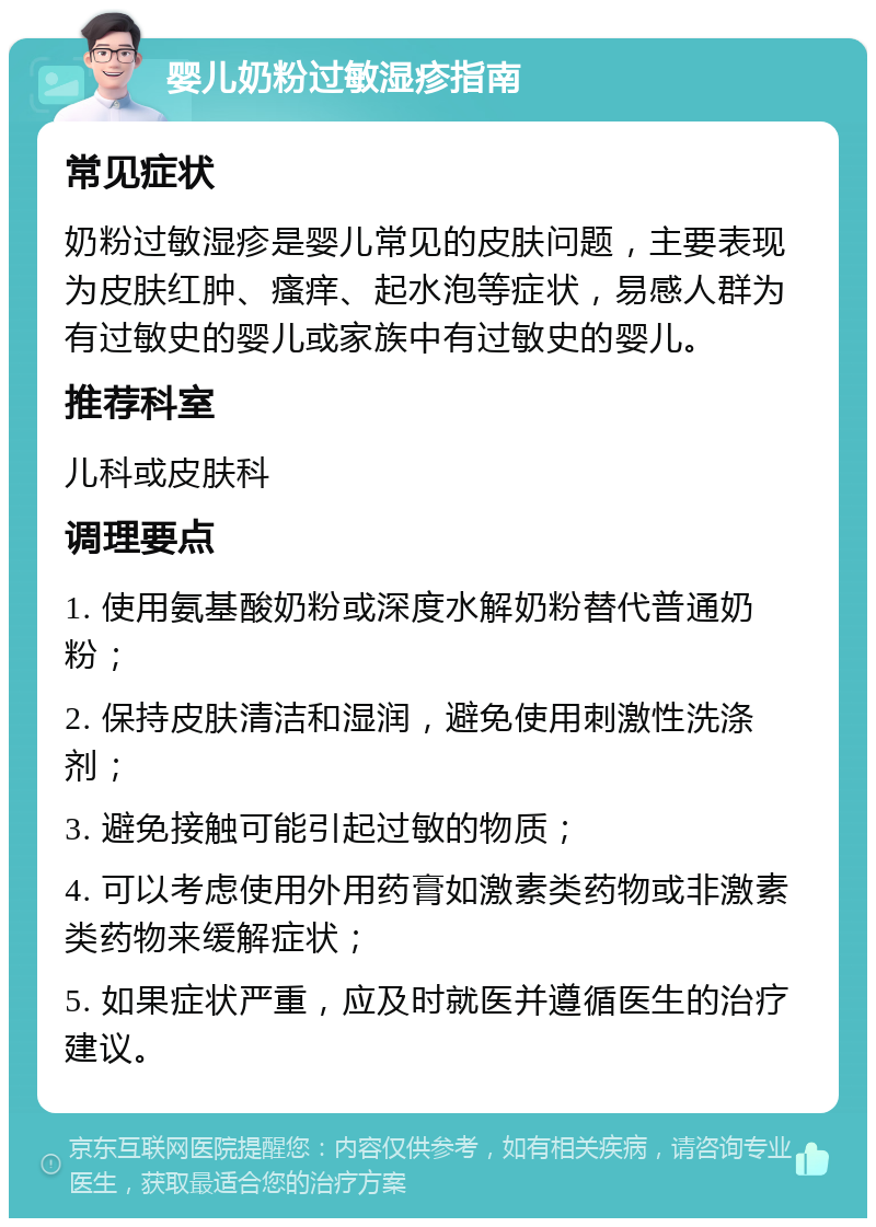 婴儿奶粉过敏湿疹指南 常见症状 奶粉过敏湿疹是婴儿常见的皮肤问题，主要表现为皮肤红肿、瘙痒、起水泡等症状，易感人群为有过敏史的婴儿或家族中有过敏史的婴儿。 推荐科室 儿科或皮肤科 调理要点 1. 使用氨基酸奶粉或深度水解奶粉替代普通奶粉； 2. 保持皮肤清洁和湿润，避免使用刺激性洗涤剂； 3. 避免接触可能引起过敏的物质； 4. 可以考虑使用外用药膏如激素类药物或非激素类药物来缓解症状； 5. 如果症状严重，应及时就医并遵循医生的治疗建议。