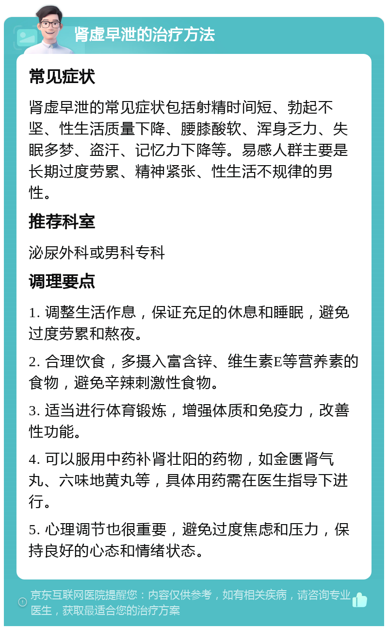 肾虚早泄的治疗方法 常见症状 肾虚早泄的常见症状包括射精时间短、勃起不坚、性生活质量下降、腰膝酸软、浑身乏力、失眠多梦、盗汗、记忆力下降等。易感人群主要是长期过度劳累、精神紧张、性生活不规律的男性。 推荐科室 泌尿外科或男科专科 调理要点 1. 调整生活作息，保证充足的休息和睡眠，避免过度劳累和熬夜。 2. 合理饮食，多摄入富含锌、维生素E等营养素的食物，避免辛辣刺激性食物。 3. 适当进行体育锻炼，增强体质和免疫力，改善性功能。 4. 可以服用中药补肾壮阳的药物，如金匮肾气丸、六味地黄丸等，具体用药需在医生指导下进行。 5. 心理调节也很重要，避免过度焦虑和压力，保持良好的心态和情绪状态。