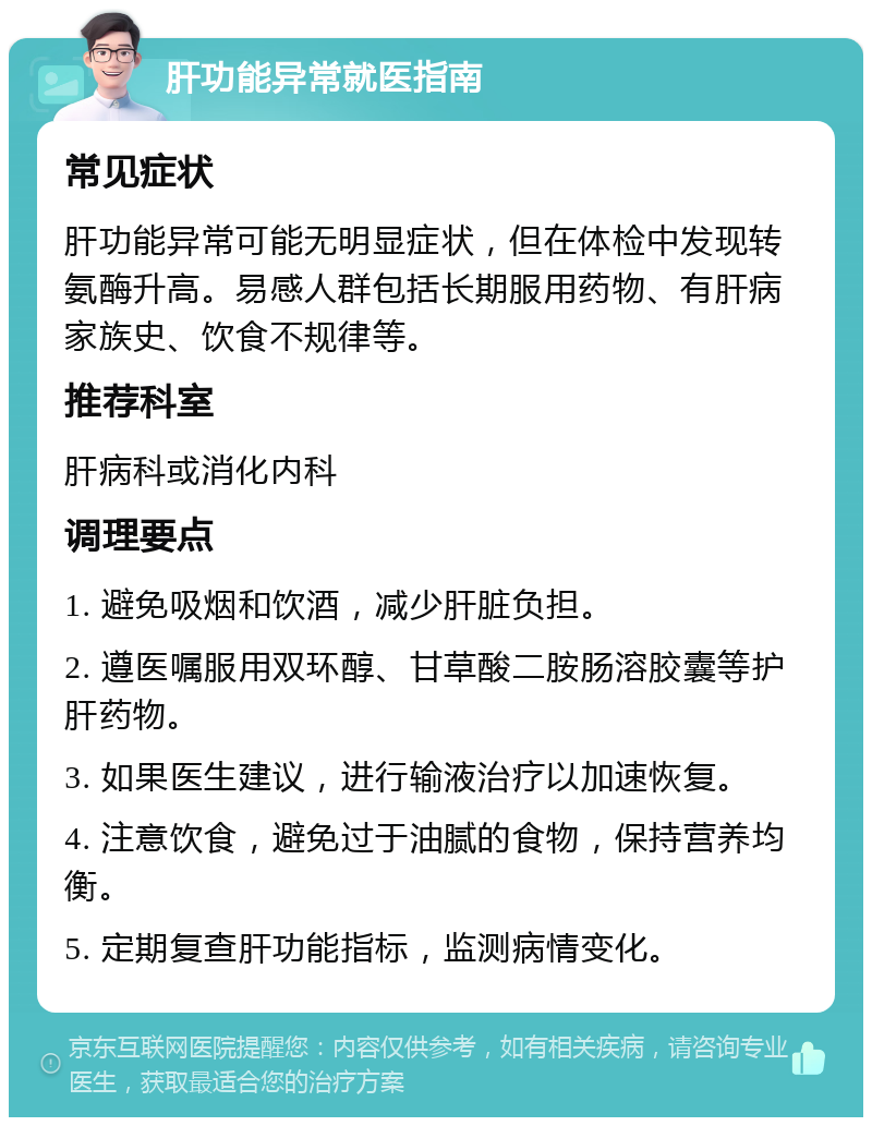 肝功能异常就医指南 常见症状 肝功能异常可能无明显症状，但在体检中发现转氨酶升高。易感人群包括长期服用药物、有肝病家族史、饮食不规律等。 推荐科室 肝病科或消化内科 调理要点 1. 避免吸烟和饮酒，减少肝脏负担。 2. 遵医嘱服用双环醇、甘草酸二胺肠溶胶囊等护肝药物。 3. 如果医生建议，进行输液治疗以加速恢复。 4. 注意饮食，避免过于油腻的食物，保持营养均衡。 5. 定期复查肝功能指标，监测病情变化。