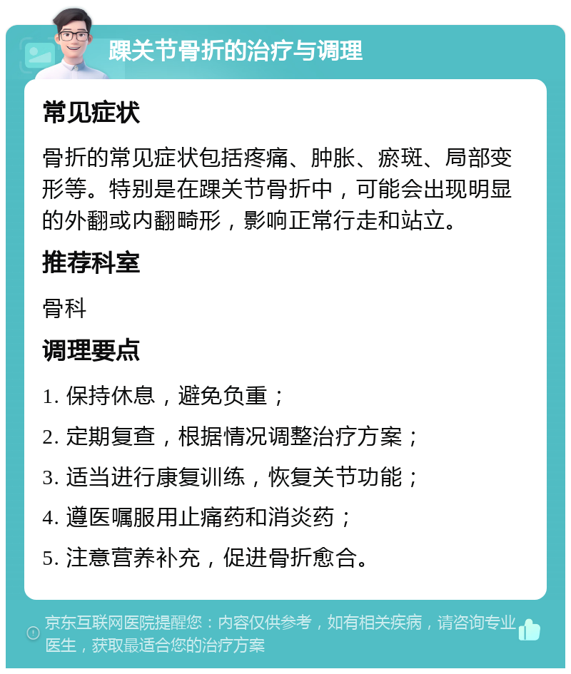 踝关节骨折的治疗与调理 常见症状 骨折的常见症状包括疼痛、肿胀、瘀斑、局部变形等。特别是在踝关节骨折中，可能会出现明显的外翻或内翻畸形，影响正常行走和站立。 推荐科室 骨科 调理要点 1. 保持休息，避免负重； 2. 定期复查，根据情况调整治疗方案； 3. 适当进行康复训练，恢复关节功能； 4. 遵医嘱服用止痛药和消炎药； 5. 注意营养补充，促进骨折愈合。