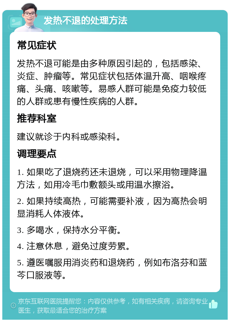 发热不退的处理方法 常见症状 发热不退可能是由多种原因引起的，包括感染、炎症、肿瘤等。常见症状包括体温升高、咽喉疼痛、头痛、咳嗽等。易感人群可能是免疫力较低的人群或患有慢性疾病的人群。 推荐科室 建议就诊于内科或感染科。 调理要点 1. 如果吃了退烧药还未退烧，可以采用物理降温方法，如用冷毛巾敷额头或用温水擦浴。 2. 如果持续高热，可能需要补液，因为高热会明显消耗人体液体。 3. 多喝水，保持水分平衡。 4. 注意休息，避免过度劳累。 5. 遵医嘱服用消炎药和退烧药，例如布洛芬和蓝芩口服液等。