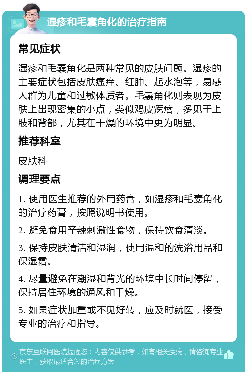 湿疹和毛囊角化的治疗指南 常见症状 湿疹和毛囊角化是两种常见的皮肤问题。湿疹的主要症状包括皮肤瘙痒、红肿、起水泡等，易感人群为儿童和过敏体质者。毛囊角化则表现为皮肤上出现密集的小点，类似鸡皮疙瘩，多见于上肢和背部，尤其在干燥的环境中更为明显。 推荐科室 皮肤科 调理要点 1. 使用医生推荐的外用药膏，如湿疹和毛囊角化的治疗药膏，按照说明书使用。 2. 避免食用辛辣刺激性食物，保持饮食清淡。 3. 保持皮肤清洁和湿润，使用温和的洗浴用品和保湿霜。 4. 尽量避免在潮湿和背光的环境中长时间停留，保持居住环境的通风和干燥。 5. 如果症状加重或不见好转，应及时就医，接受专业的治疗和指导。