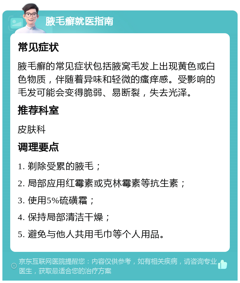 腋毛癣就医指南 常见症状 腋毛癣的常见症状包括腋窝毛发上出现黄色或白色物质，伴随着异味和轻微的瘙痒感。受影响的毛发可能会变得脆弱、易断裂，失去光泽。 推荐科室 皮肤科 调理要点 1. 剃除受累的腋毛； 2. 局部应用红霉素或克林霉素等抗生素； 3. 使用5%硫磺霜； 4. 保持局部清洁干燥； 5. 避免与他人共用毛巾等个人用品。