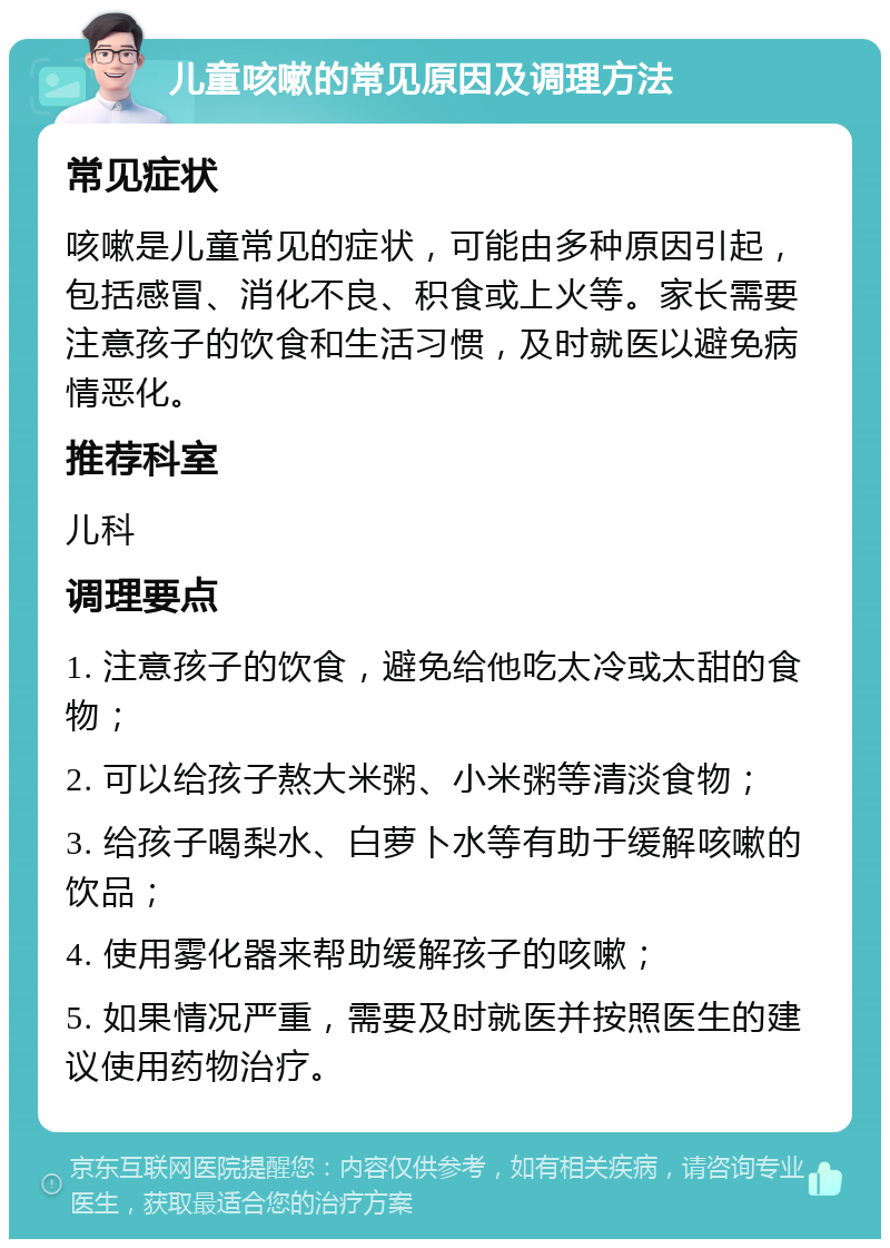 儿童咳嗽的常见原因及调理方法 常见症状 咳嗽是儿童常见的症状，可能由多种原因引起，包括感冒、消化不良、积食或上火等。家长需要注意孩子的饮食和生活习惯，及时就医以避免病情恶化。 推荐科室 儿科 调理要点 1. 注意孩子的饮食，避免给他吃太冷或太甜的食物； 2. 可以给孩子熬大米粥、小米粥等清淡食物； 3. 给孩子喝梨水、白萝卜水等有助于缓解咳嗽的饮品； 4. 使用雾化器来帮助缓解孩子的咳嗽； 5. 如果情况严重，需要及时就医并按照医生的建议使用药物治疗。