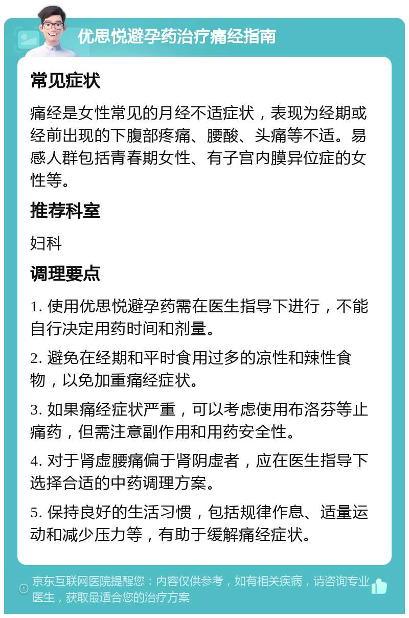 优思悦避孕药治疗痛经指南 常见症状 痛经是女性常见的月经不适症状，表现为经期或经前出现的下腹部疼痛、腰酸、头痛等不适。易感人群包括青春期女性、有子宫内膜异位症的女性等。 推荐科室 妇科 调理要点 1. 使用优思悦避孕药需在医生指导下进行，不能自行决定用药时间和剂量。 2. 避免在经期和平时食用过多的凉性和辣性食物，以免加重痛经症状。 3. 如果痛经症状严重，可以考虑使用布洛芬等止痛药，但需注意副作用和用药安全性。 4. 对于肾虚腰痛偏于肾阴虚者，应在医生指导下选择合适的中药调理方案。 5. 保持良好的生活习惯，包括规律作息、适量运动和减少压力等，有助于缓解痛经症状。